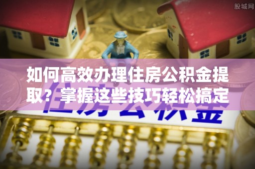 松北如何高效办理住房公积金提取？掌握这些技巧轻松搞定