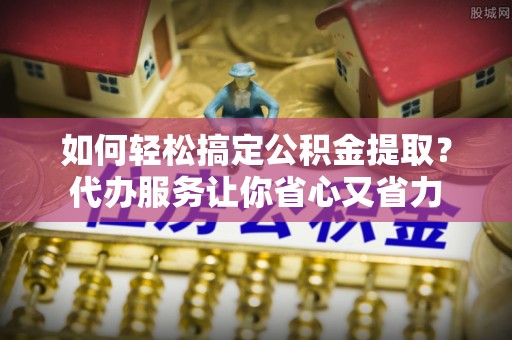 松北如何轻松搞定公积金提取？代办服务让你省心又省力