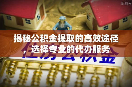 松北揭秘公积金提取的高效途径，选择专业的代办服务