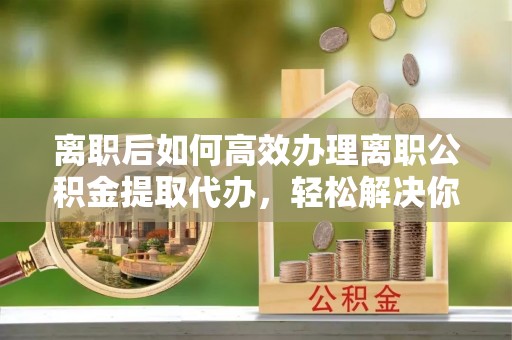 松北离职后如何高效办理离职公积金提取代办，轻松解决你的后顾之忧